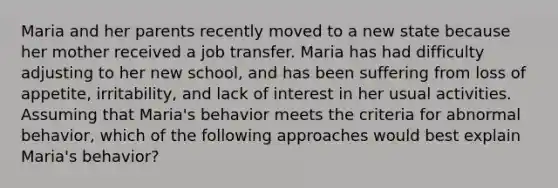 Maria and her parents recently moved to a new state because her mother received a job transfer. Maria has had difficulty adjusting to her new school, and has been suffering from loss of appetite, irritability, and lack of interest in her usual activities. Assuming that Maria's behavior meets the criteria for abnormal behavior, which of the following approaches would best explain Maria's behavior?