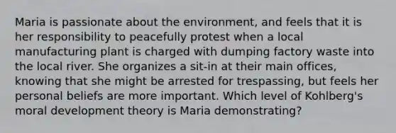 Maria is passionate about the environment, and feels that it is her responsibility to peacefully protest when a local manufacturing plant is charged with dumping factory waste into the local river. She organizes a sit-in at their main offices, knowing that she might be arrested for trespassing, but feels her personal beliefs are more important. Which level of Kohlberg's moral development theory is Maria demonstrating?