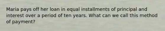 Maria pays off her loan in equal installments of principal and interest over a period of ten years. What can we call this method of payment?