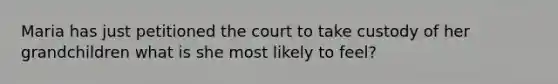 Maria has just petitioned the court to take custody of her grandchildren what is she most likely to feel?