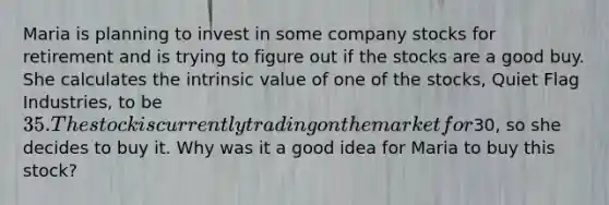 Maria is planning to invest in some company stocks for retirement and is trying to figure out if the stocks are a good buy. She calculates the intrinsic value of one of the stocks, Quiet Flag Industries, to be 35. The stock is currently trading on the market for30, so she decides to buy it. Why was it a good idea for Maria to buy this stock?