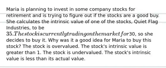 Maria is planning to invest in some company stocks for retirement and is trying to figure out if the stocks are a good buy. She calculates the intrinsic value of one of the stocks, Quiet Flag Industries, to be 35. The stock is currently trading on the market for30, so she decides to buy it. Why was it a good idea for Maria to buy this stock? The stock is overvalued. The stock's intrinsic value is greater than 1. The stock is undervalued. The stock's intrinsic value is less than its actual value.