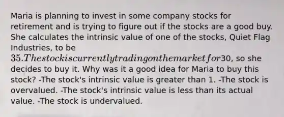 Maria is planning to invest in some company stocks for retirement and is trying to figure out if the stocks are a good buy. She calculates the intrinsic value of one of the stocks, Quiet Flag Industries, to be 35. The stock is currently trading on the market for30, so she decides to buy it. Why was it a good idea for Maria to buy this stock? -The stock's intrinsic value is <a href='https://www.questionai.com/knowledge/ktgHnBD4o3-greater-than' class='anchor-knowledge'>greater than</a> 1. -The stock is overvalued. -The stock's intrinsic value is <a href='https://www.questionai.com/knowledge/k7BtlYpAMX-less-than' class='anchor-knowledge'>less than</a> its actual value. -The stock is undervalued.