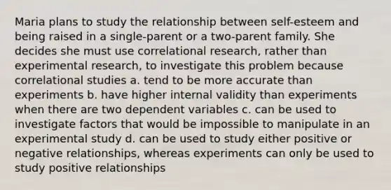 Maria plans to study the relationship between self-esteem and being raised in a single-parent or a two-parent family. She decides she must use correlational research, rather than experimental research, to investigate this problem because correlational studies a. tend to be more accurate than experiments b. have higher internal validity than experiments when there are two dependent variables c. can be used to investigate factors that would be impossible to manipulate in an experimental study d. can be used to study either positive or negative relationships, whereas experiments can only be used to study positive relationships