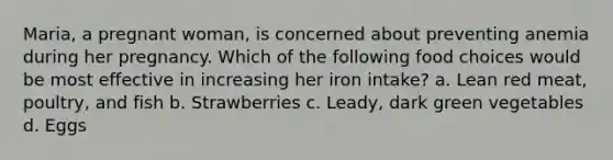 Maria, a pregnant woman, is concerned about preventing anemia during her pregnancy. Which of the following food choices would be most effective in increasing her iron intake? a. Lean red meat, poultry, and fish b. Strawberries c. Leady, dark green vegetables d. Eggs