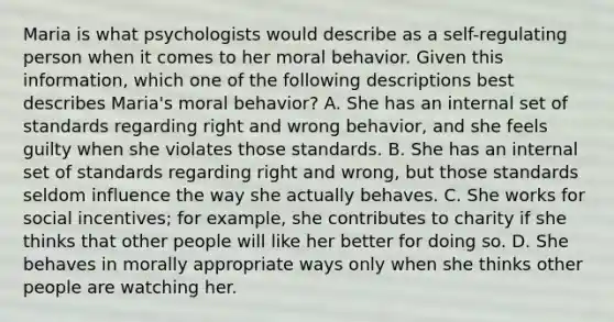 Maria is what psychologists would describe as a self-regulating person when it comes to her moral behavior. Given this information, which one of the following descriptions best describes Maria's moral behavior? A. She has an internal set of standards regarding right and wrong behavior, and she feels guilty when she violates those standards. B. She has an internal set of standards regarding right and wrong, but those standards seldom influence the way she actually behaves. C. She works for social incentives; for example, she contributes to charity if she thinks that other people will like her better for doing so. D. She behaves in morally appropriate ways only when she thinks other people are watching her.