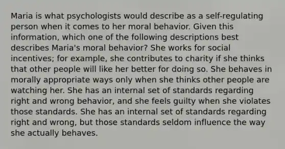 Maria is what psychologists would describe as a self-regulating person when it comes to her moral behavior. Given this information, which one of the following descriptions best describes Maria's moral behavior? She works for social incentives; for example, she contributes to charity if she thinks that other people will like her better for doing so. She behaves in morally appropriate ways only when she thinks other people are watching her. She has an internal set of standards regarding right and wrong behavior, and she feels guilty when she violates those standards. She has an internal set of standards regarding right and wrong, but those standards seldom influence the way she actually behaves.