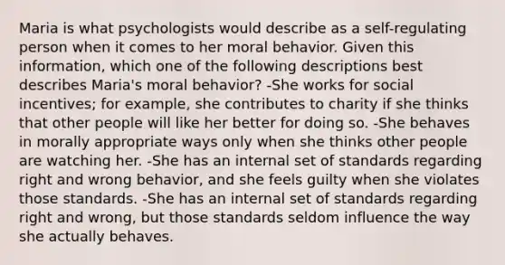 Maria is what psychologists would describe as a self-regulating person when it comes to her moral behavior. Given this information, which one of the following descriptions best describes Maria's moral behavior? -She works for social incentives; for example, she contributes to charity if she thinks that other people will like her better for doing so. -She behaves in morally appropriate ways only when she thinks other people are watching her. -She has an internal set of standards regarding right and wrong behavior, and she feels guilty when she violates those standards. -She has an internal set of standards regarding right and wrong, but those standards seldom influence the way she actually behaves.