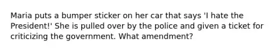 Maria puts a bumper sticker on her car that says 'I hate the President!' She is pulled over by the police and given a ticket for criticizing the government. What amendment?