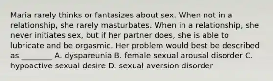 Maria rarely thinks or fantasizes about sex. When not in a relationship, she rarely masturbates. When in a relationship, she never initiates sex, but if her partner does, she is able to lubricate and be orgasmic. Her problem would best be described as ________ A. dyspareunia B. female sexual arousal disorder C. hypoactive sexual desire D. sexual aversion disorder