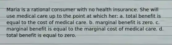 Maria is a rational consumer with no health insurance. She will use medical care up to the point at which her: a. total benefit is equal to the cost of medical care. b. marginal benefit is zero. c. marginal benefit is equal to the marginal cost of medical care. d. total benefit is equal to zero.