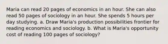 Maria can read 20 pages of economics in an hour. She can also read 50 pages of sociology in an hour. She spends 5 hours per day studying. a. Draw Maria's production possibilities frontier for reading economics and sociology. b. What is Maria's opportunity cost of reading 100 pages of sociology?