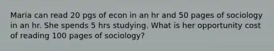 Maria can read 20 pgs of econ in an hr and 50 pages of sociology in an hr. She spends 5 hrs studying. What is her opportunity cost of reading 100 pages of sociology?