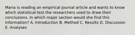 Maria is reading an empirical journal article and wants to know which statistical test the researchers used to draw their conclusions. In which major section would she find this information? A. Introduction B. Method C. Results D. Discussion E. Analyses