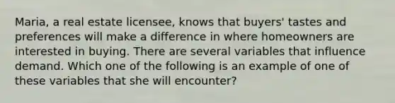 Maria, a real estate licensee, knows that buyers' tastes and preferences will make a difference in where homeowners are interested in buying. There are several variables that influence demand. Which one of the following is an example of one of these variables that she will encounter?