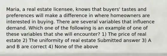 Maria, a real estate licensee, knows that buyers' tastes and preferences will make a difference in where homeowners are interested in buying. There are several variables that influence demand. Which one of the following is an example of one of these variables that she will encounter? 1) The price of real estate 2) The uniformity of real estate Submitted answer 3) A and B are correct 4) None of the above