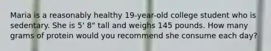 Maria is a reasonably healthy 19-year-old college student who is sedentary. She is 5' 8" tall and weighs 145 pounds. How many grams of protein would you recommend she consume each day?