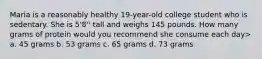 Maria is a reasonably healthy 19-year-old college student who is sedentary. She is 5'8'' tall and weighs 145 pounds. How many grams of protein would you recommend she consume each day> a. 45 grams b. 53 grams c. 65 grams d. 73 grams