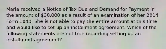 Maria received a Notice of Tax Due and Demand for Payment in the amount of 30,000 as a result of an examination of her 2014 Form 1040. She is not able to pay the entire amount at this time and would like to set up an installment agreement. Which of the following statements are not true regarding setting up an installment agreement?