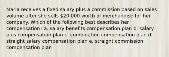 Maria receives a fixed salary plus a commission based on sales volume after she sells 20,000 worth of merchandise for her company. Which of the following best describes her compensation? a. salary benefits compensation plan b. salary plus compensation plan c. combination compensation plan d. straight salary compensation plan e. straight commission compensation plan