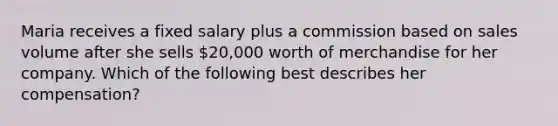 Maria receives a fixed salary plus a commission based on sales volume after she sells 20,000 worth of merchandise for her company. Which of the following best describes her compensation?