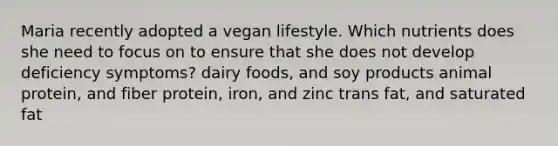 Maria recently adopted a vegan lifestyle. Which nutrients does she need to focus on to ensure that she does not develop deficiency symptoms? dairy foods, and soy products animal protein, and fiber protein, iron, and zinc trans fat, and saturated fat