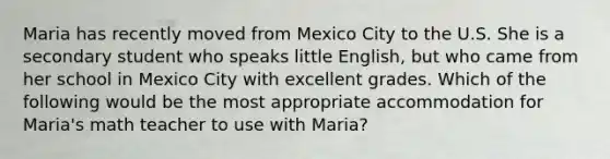 Maria has recently moved from Mexico City to the U.S. She is a secondary student who speaks little English, but who came from her school in Mexico City with excellent grades. Which of the following would be the most appropriate accommodation for Maria's math teacher to use with Maria?