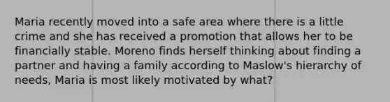 Maria recently moved into a safe area where there is a little crime and she has received a promotion that allows her to be financially stable. Moreno finds herself thinking about finding a partner and having a family according to Maslow's hierarchy of needs, Maria is most likely motivated by what?