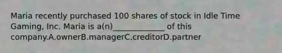 Maria recently purchased 100 shares of stock in Idle Time Gaming, Inc. Maria is a(n)_____________ of this company.A.ownerB.managerC.creditorD.partner