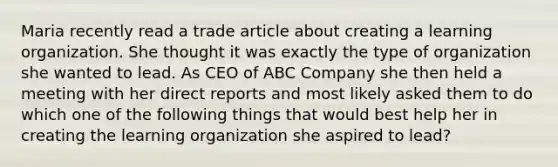 Maria recently read a trade article about creating a learning organization. She thought it was exactly the type of organization she wanted to lead. As CEO of ABC Company she then held a meeting with her direct reports and most likely asked them to do which one of the following things that would best help her in creating the learning organization she aspired to lead?