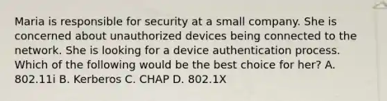 Maria is responsible for security at a small company. She is concerned about unauthorized devices being connected to the network. She is looking for a device authentication process. Which of the following would be the best choice for her? A. 802.11i B. Kerberos C. CHAP D. 802.1X