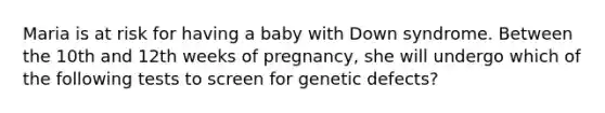 Maria is at risk for having a baby with Down syndrome. Between the 10th and 12th weeks of pregnancy, she will undergo which of the following tests to screen for genetic defects?