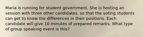 Maria is running for student government. She is hosting an session with three other candidates. so that the voting students can get to know the differences in their positions. Each candidate will give 10 minutes of prepared remarks. What type of group speaking event is this?