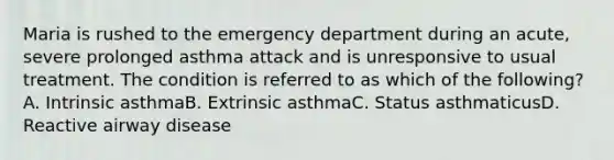 Maria is rushed to the emergency department during an acute, severe prolonged asthma attack and is unresponsive to usual treatment. The condition is referred to as which of the following? A. Intrinsic asthmaB. Extrinsic asthmaC. Status asthmaticusD. Reactive airway disease