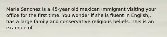 Maria Sanchez is a 45-year old mexican immigrant visiting your office for the first time. You wonder if she is fluent in English,, has a large family and conservative religious beliefs. This is an example of