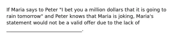 If Maria says to Peter "I bet you a million dollars that it is going to rain tomorrow" and Peter knows that Maria is joking, Maria's statement would not be a valid offer due to the lack of _______________________________.