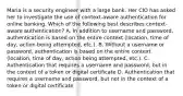 Maria is a security engineer with a large bank. Her CIO has asked her to investigate the use of context-aware authentication for online banking. Which of the following best describes context-aware authentication? A. In addition to username and password, authentication is based on the entire context (location, time of day, action being attempted, etc.). B. Without a username or password, authentication is based on the entire context (location, time of day, action being attempted, etc.). C. Authentication that requires a username and password, but in the context of a token or digital certificate D. Authentication that requires a username and password, but not in the context of a token or digital certificate