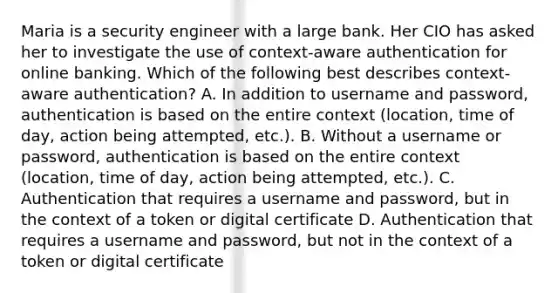 Maria is a security engineer with a large bank. Her CIO has asked her to investigate the use of context-aware authentication for online banking. Which of the following best describes context-aware authentication? A. In addition to username and password, authentication is based on the entire context (location, time of day, action being attempted, etc.). B. Without a username or password, authentication is based on the entire context (location, time of day, action being attempted, etc.). C. Authentication that requires a username and password, but in the context of a token or digital certificate D. Authentication that requires a username and password, but not in the context of a token or digital certificate