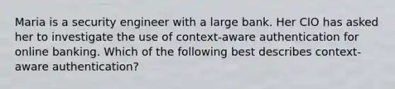 Maria is a security engineer with a large bank. Her CIO has asked her to investigate the use of context-aware authentication for online banking. Which of the following best describes context-aware authentication?