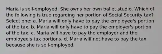 Maria is self-employed. She owns her own ballet studio. Which of the following is true regarding her portion of Social Security tax? Select one: a. Maria will only have to pay the employee's portion of the tax. b. Maria will only have to pay the employer's portion of the tax. c. Maria will have to pay the employer and the employee's tax portions. d. Maria will not have to pay the tax because she is self-employed.