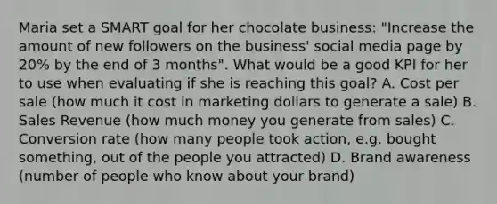 Maria set a SMART goal for her chocolate business: "Increase the amount of new followers on the business' social media page by 20% by the end of 3 months". What would be a good KPI for her to use when evaluating if she is reaching this goal? A. Cost per sale (how much it cost in marketing dollars to generate a sale) B. Sales Revenue (how much money you generate from sales) C. Conversion rate (how many people took action, e.g. bought something, out of the people you attracted) D. Brand awareness (number of people who know about your brand)