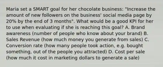 Maria set a SMART goal for her chocolate business: "Increase the amount of new followers on the business' social media page by 20% by the end of 3 months". What would be a good KPI for her to use when evaluating if she is reaching this goal? A. Brand awareness (number of people who know about your brand) B. Sales Revenue (how much money you generate from sales) C. Conversion rate (how many people took action, e.g. bought something, out of the people you attracted) D. Cost per sale (how much it cost in marketing dollars to generate a sale)