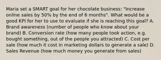 Maria set a SMART goal for her chocolate business: "Increase online sales by 50% by the end of 6 months". What would be a good KPI for her to use to evaluate if she is reaching this goal? A. Brand awareness (number of people who know about your brand) B. Conversion rate (how many people took action, e.g. bought something, out of the people you attracted) C. Cost per sale (how much it cost in marketing dollars to generate a sale) D. Sales Revenue (how much money you generate from sales)