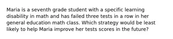 Maria is a seventh grade student with a specific learning disability in math and has failed three tests in a row in her general education math class. Which strategy would be least likely to help Maria improve her tests scores in the future?