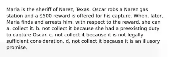 Maria is the sheriff of Narez, Texas. Oscar robs a Narez gas station and a 500 reward is offered for his capture. When, later, Maria finds and arrests him, with respect to the reward, she can a. collect it. b. not collect it because she had a preexisting duty to capture Oscar. c. not collect it because it is not legally sufficient consideration. d. not collect it because it is an illusory promise.