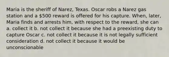 Maria is the sheriff of Narez, Texas. Oscar robs a Narez gas station and a 500 reward is offered for his capture. When, later, Maria finds and arrests him, with respect to the reward, she can a. collect it b. not collect it because she had a preexisting duty to capture Oscar c. not collect it because it is not legally sufficient consideration d. not collect it because it would be unconscionable