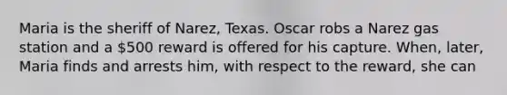 Maria is the sheriff of Narez, Texas. Oscar robs a Narez gas station and a 500 reward is offered for his capture. When, later, Maria finds and arrests him, with respect to the reward, she can