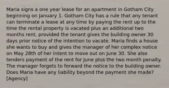 Maria signs a one year lease for an apartment in Gotham City beginning on January 1. Gotham City has a rule that any tenant can terminate a lease at any time by paying the rent up to the time the rental property is vacated plus an additional two months rent, provided the tenant gives the building owner 30 days prior notice of the intention to vacate. Maria finds a house she wants to buy and gives the manager of her complex notice on May 28th of her intent to move out on June 30. She also tenders payment of the rent for June plus the two month penalty. The manager forgets to forward the notice to the building owner. Does Maria have any liability beyond the payment she made? [Agency]