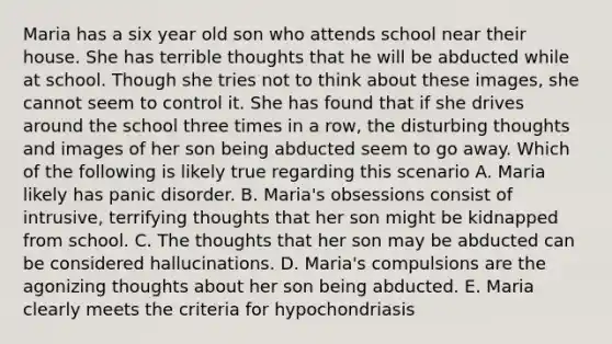 Maria has a six year old son who attends school near their house. She has terrible thoughts that he will be abducted while at school. Though she tries not to think about these images, she cannot seem to control it. She has found that if she drives around the school three times in a row, the disturbing thoughts and images of her son being abducted seem to go away. Which of the following is likely true regarding this scenario A. Maria likely has panic disorder. B. Maria's obsessions consist of intrusive, terrifying thoughts that her son might be kidnapped from school. C. The thoughts that her son may be abducted can be considered hallucinations. D. Maria's compulsions are the agonizing thoughts about her son being abducted. E. Maria clearly meets the criteria for hypochondriasis