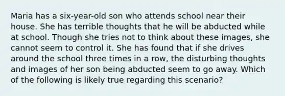 Maria has a six-year-old son who attends school near their house. She has terrible thoughts that he will be abducted while at school. Though she tries not to think about these images, she cannot seem to control it. She has found that if she drives around the school three times in a row, the disturbing thoughts and images of her son being abducted seem to go away. Which of the following is likely true regarding this scenario?